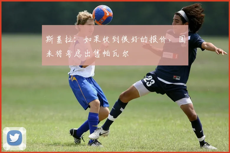 斯基拉：如果收到很好的报价，国米将考虑出售帕瓦尔
