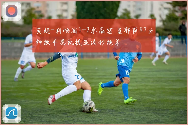 英超-利物浦1-2水晶宫 基耶萨87分钟扳平恩凯提亚读秒绝杀